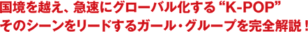 国境を越え、急速にグローバル化する“K-POP” そのシーンをリードするガール・グループを完全解説！