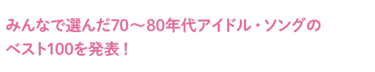 みんなで選んだ70~80年代アイドル・ソングのベスト100を発表!